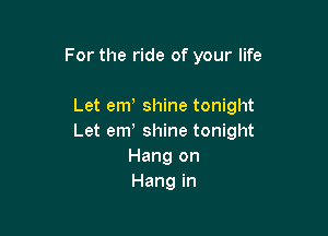 For the ride of your life

Let em shine tonight

Let em' shine tonight
Hang on
Hang in