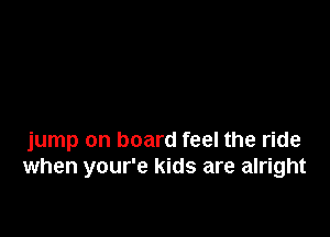 jump on board feel the ride
when your'e kids are alright