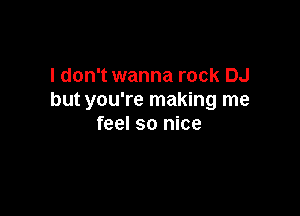 I don't wanna rock DJ
but you're making me

feel so nice