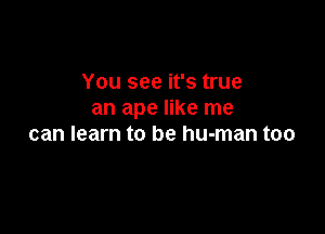 You see it's true
an ape like me

can learn to be human too