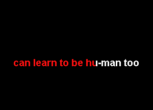 can learn to be human too