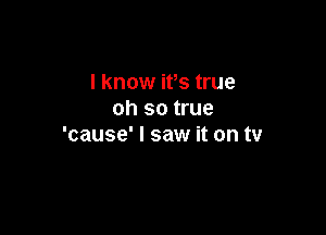 I know ifs true
oh so true

'cause' I saw it on tv