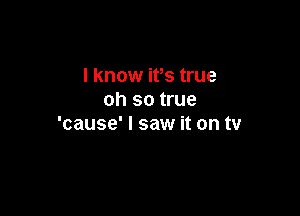 I know ifs true
oh so true

'cause' I saw it on tv