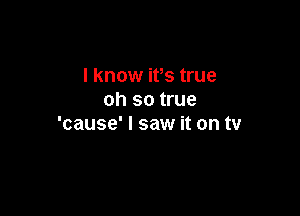 I know ifs true
oh so true

'cause' I saw it on tv