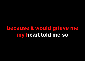 because it would grieve me

my heart told me so