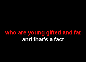 who are young gifted and fat
and that's a fact