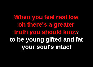 When you feel real low
oh there's a greater
truth you should know

to be young gifted and fat
your soul's intact