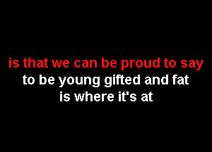 is that we can be proud to say

to be young gifted and fat
is where it's at
