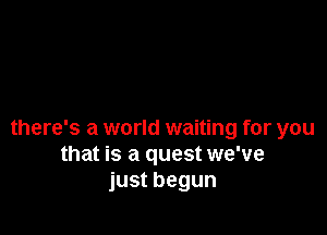 there's a world waiting for you
that is a quest we've
just begun