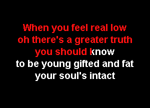 When you feel real low
oh there's a greater truth
you should know
to be young gifted and fat
your soul's intact