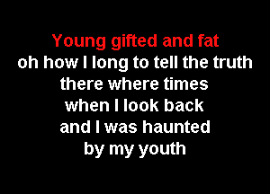 Young gifted and fat
oh how I long to tell the truth
there where times

when I look back
and I was haunted
by my youth