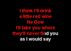 I think I'll drink
a little red wine
Na 00w

I'll take you where
they'll never find you
as I would say