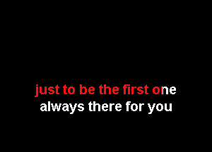 just to be the first one
always there for you