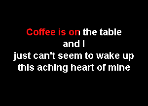 Coffee is on the table
and I

just can't seem to wake up
this aching heart of mine