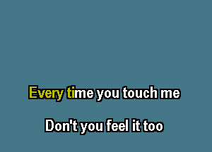 Every time you touch me

Don't you feel it too