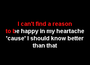 I can't find a reason
to be happy in my heartache

'cause' I should know better
than that