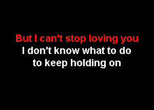 But I can't stop loving you
I don't know what to do

to keep holding on