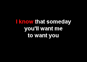 I know that someday
you'll want me

to want you