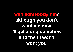 with somebody new
although you don't

want me now
I'll get along somehow
and then I won't
want you