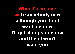 When I'm in love
with somebody new
although you don't

want me now
I'll get along somehow
and then I won't
want you