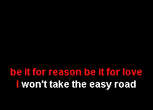 be it for reason be it for love
I won't take the easy road