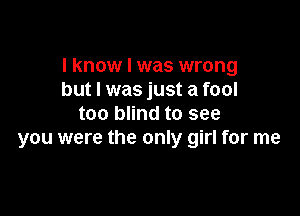 I know I was wrong
but I was just a fool

too blind to see
you were the only girl for me
