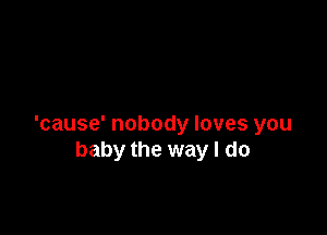 'cause' nobody loves you
baby the way I do