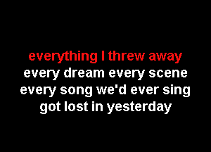 everything I threw away
every dream every scene
every song we'd ever sing
got lost in yesterday