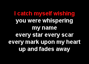 I catch myself wishing
you were whispering
my name
every star every scar
every mark upon my heart
up and fades away