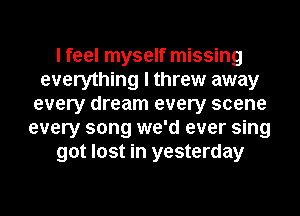 I feel myself missing
everything I threw away
every dream every scene
every song we'd ever sing
got lost in yesterday