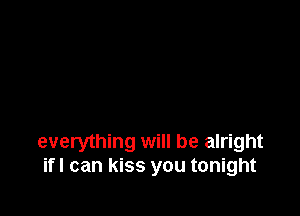 everything will be alright
if! can kiss you tonight