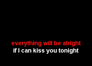 everything will be alright
if! can kiss you tonight
