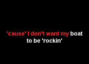 'cause' I don't want my boat
to be 'rockin'