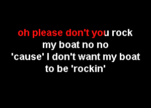 oh please don't you rock
my boat no no

'cause' I don't want my boat
to be 'rockin'