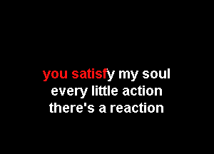 you satisfy my soul

every little action
there's a reaction