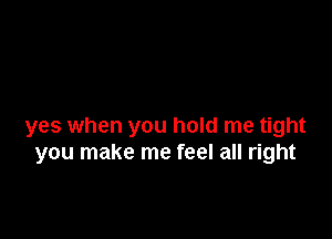 yes when you hold me tight
you make me feel all right