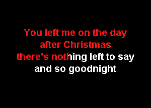 You left me on the day
after Christmas

there s nothing left to say
and so goodnight