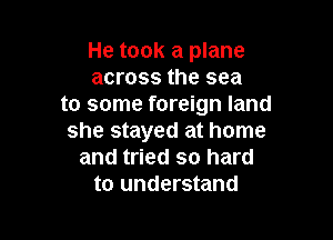 He took a plane
across the sea
to some foreign land

she stayed at home
and tried so hard
to understand