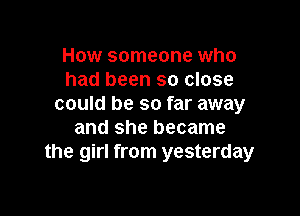 How someone who
had been so close
could be so far away

and she became
the girl from yesterday