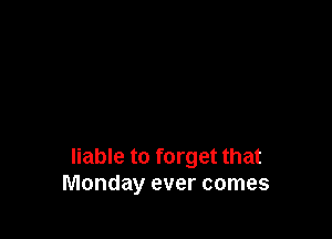 liable to forget that
Monday ever comes