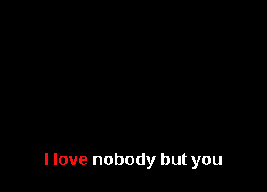 I love nobody but you