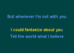 But whenever I'm not with you

I could fantasize about you

Tell the world what I believe