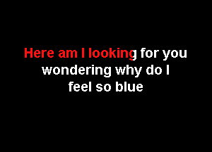 Here am I looking for you
wondering why do I

feel so blue