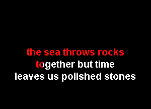 the sea throws rocks

together but time
leaves us polished stones