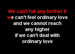 We can't fall any further if
we can't feel ordinary love
and we cannot reach
any higher
if we can't deal with
ordinary love