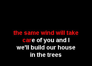 the same wind will take
care of you and I
we'll build our house
in the trees