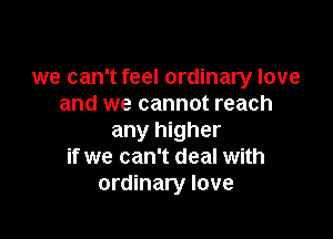 we can't feel ordinary love
and we cannot reach

any higher
if we can't deal with
ordinary love