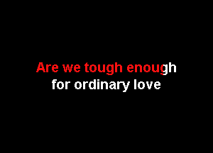 Are we tough enough

for ordinary love