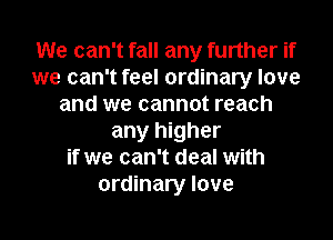 We can't fall any further if
we can't feel ordinary love
and we cannot reach
any higher
if we can't deal with
ordinary love