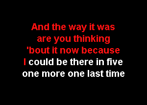 And the way it was
are you thinking
'bout it now because

I could be there in live
one more one last time